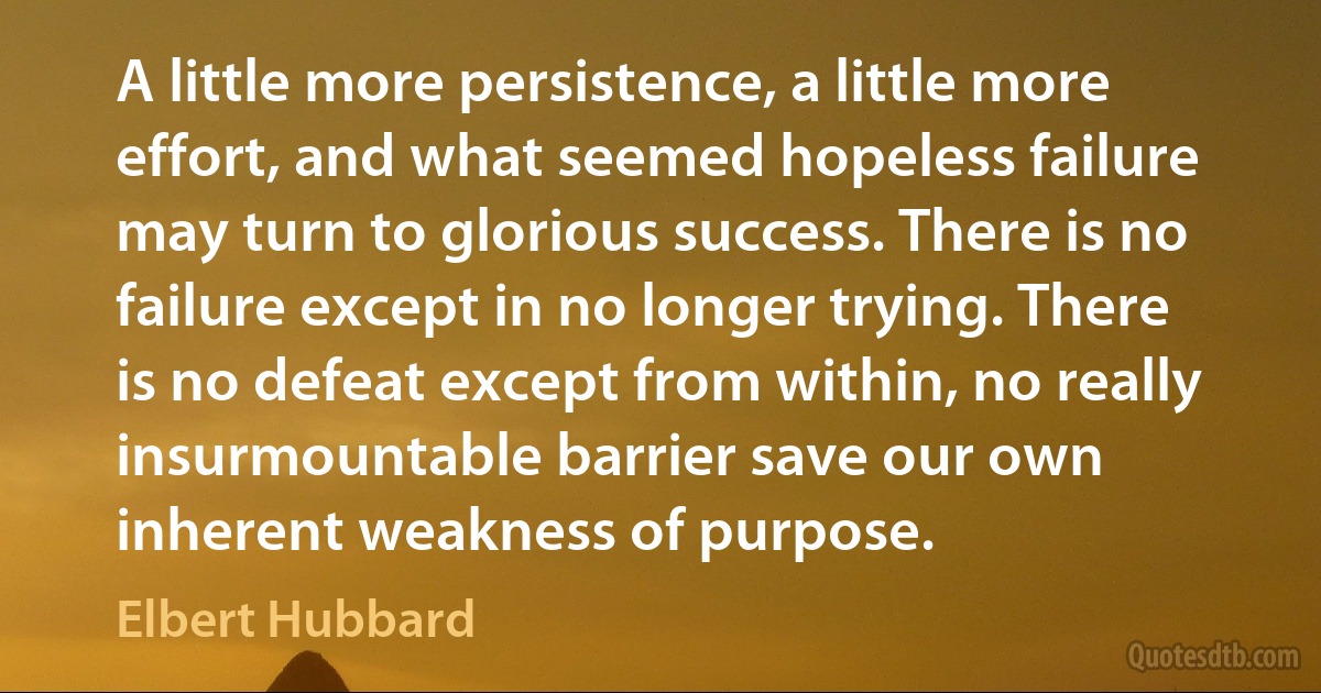 A little more persistence, a little more effort, and what seemed hopeless failure may turn to glorious success. There is no failure except in no longer trying. There is no defeat except from within, no really insurmountable barrier save our own inherent weakness of purpose. (Elbert Hubbard)