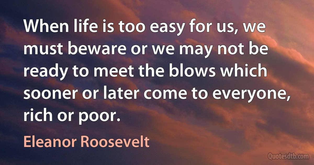 When life is too easy for us, we must beware or we may not be ready to meet the blows which sooner or later come to everyone, rich or poor. (Eleanor Roosevelt)