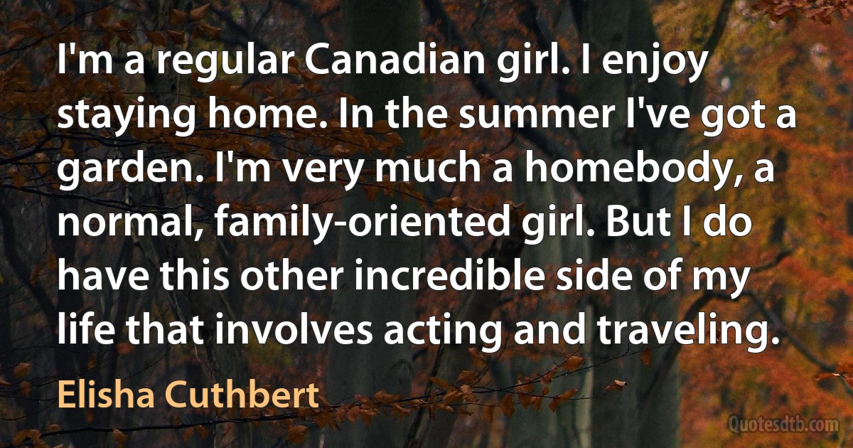 I'm a regular Canadian girl. I enjoy staying home. In the summer I've got a garden. I'm very much a homebody, a normal, family-oriented girl. But I do have this other incredible side of my life that involves acting and traveling. (Elisha Cuthbert)