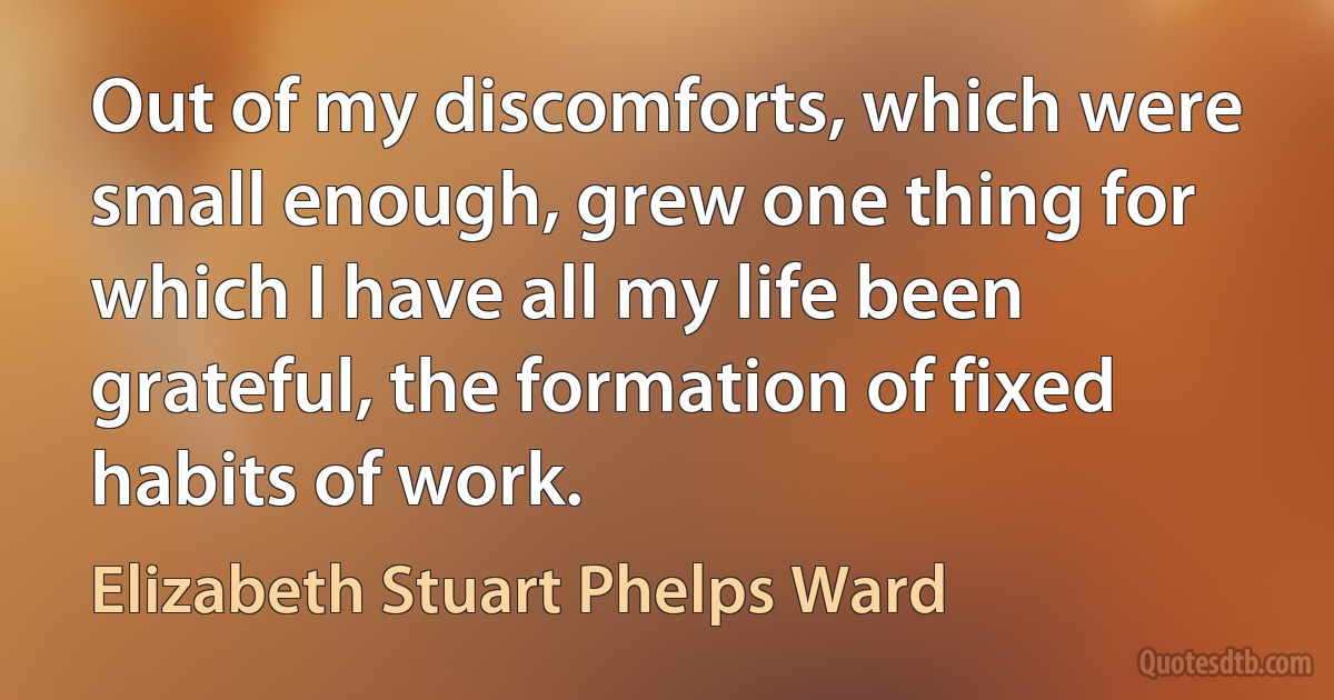 Out of my discomforts, which were small enough, grew one thing for which I have all my life been grateful, the formation of fixed habits of work. (Elizabeth Stuart Phelps Ward)