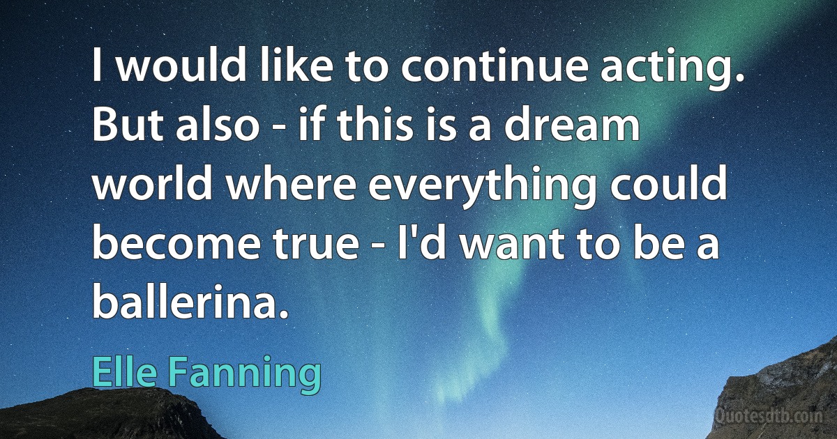 I would like to continue acting. But also - if this is a dream world where everything could become true - I'd want to be a ballerina. (Elle Fanning)