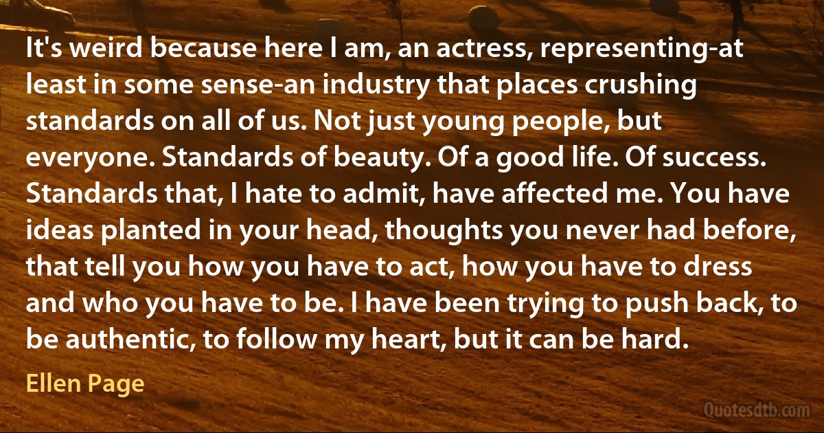 It's weird because here I am, an actress, representing-at least in some sense-an industry that places crushing standards on all of us. Not just young people, but everyone. Standards of beauty. Of a good life. Of success. Standards that, I hate to admit, have affected me. You have ideas planted in your head, thoughts you never had before, that tell you how you have to act, how you have to dress and who you have to be. I have been trying to push back, to be authentic, to follow my heart, but it can be hard. (Ellen Page)