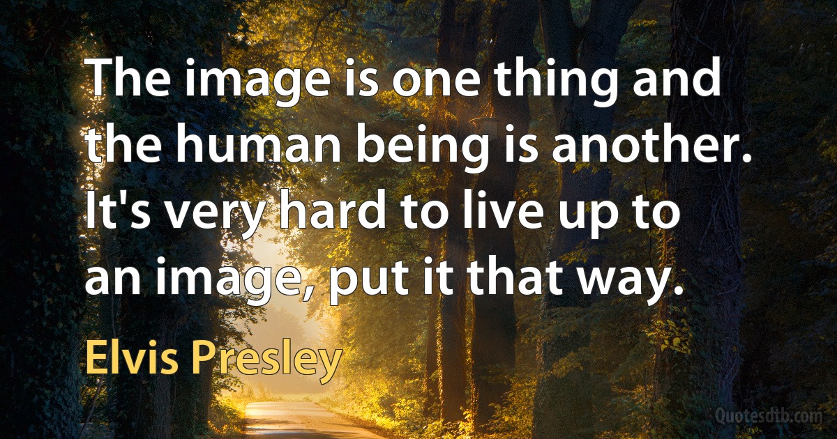 The image is one thing and the human being is another. It's very hard to live up to an image, put it that way. (Elvis Presley)