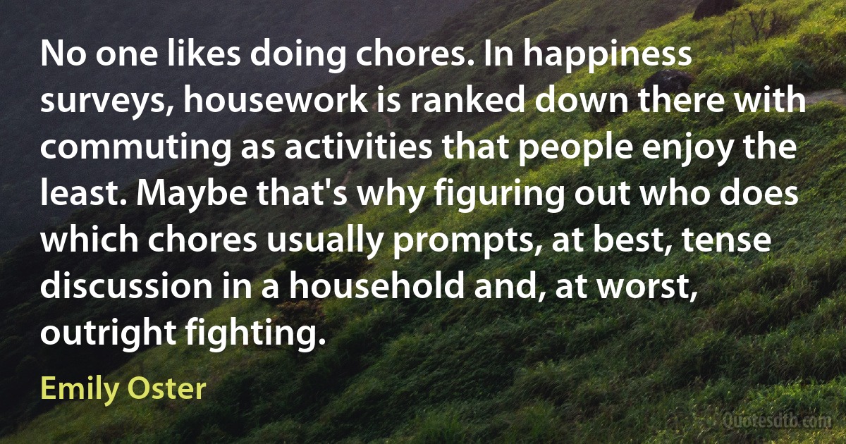 No one likes doing chores. In happiness surveys, housework is ranked down there with commuting as activities that people enjoy the least. Maybe that's why figuring out who does which chores usually prompts, at best, tense discussion in a household and, at worst, outright fighting. (Emily Oster)