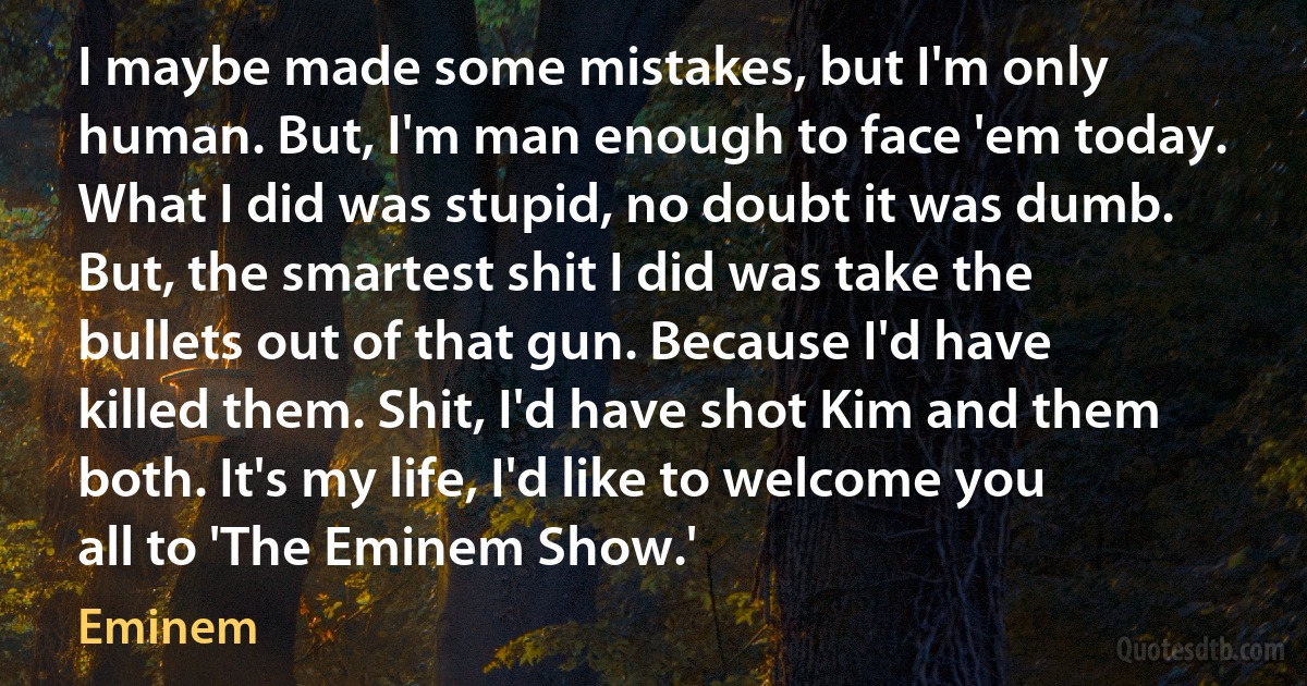 I maybe made some mistakes, but I'm only human. But, I'm man enough to face 'em today. What I did was stupid, no doubt it was dumb. But, the smartest shit I did was take the bullets out of that gun. Because I'd have killed them. Shit, I'd have shot Kim and them both. It's my life, I'd like to welcome you all to 'The Eminem Show.' (Eminem)