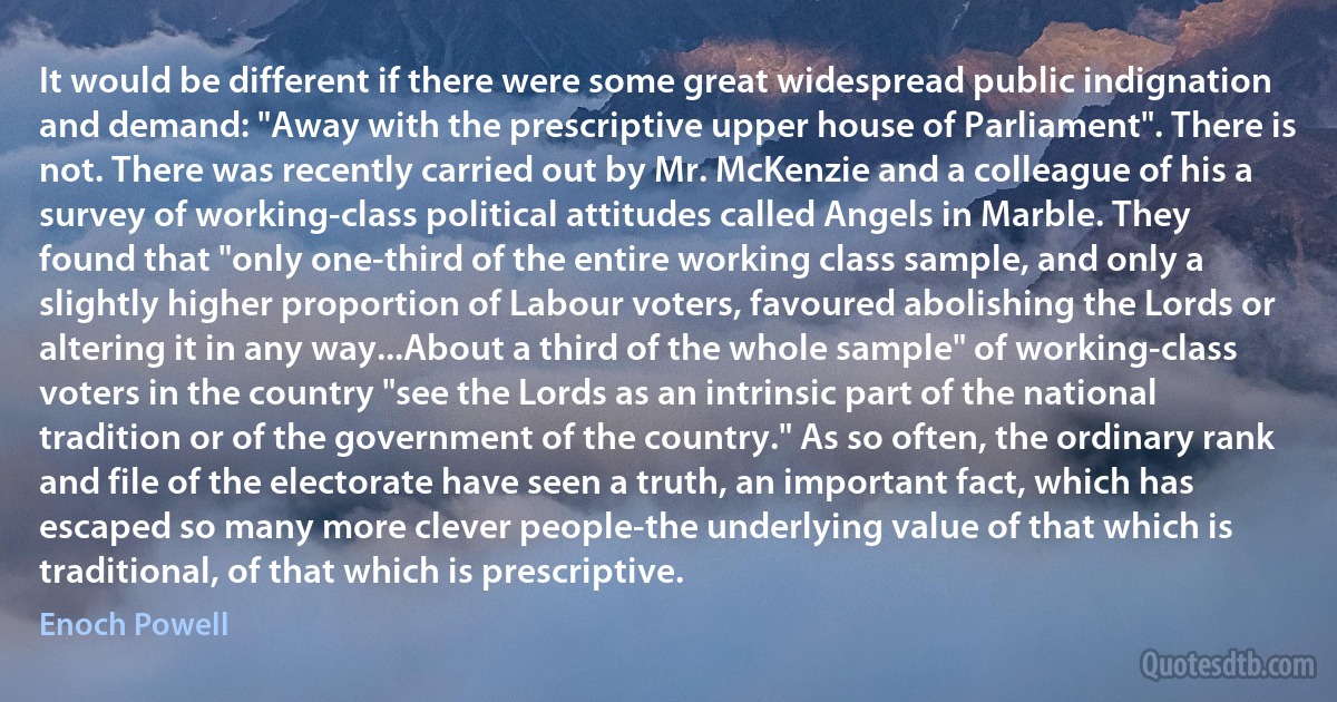 It would be different if there were some great widespread public indignation and demand: "Away with the prescriptive upper house of Parliament". There is not. There was recently carried out by Mr. McKenzie and a colleague of his a survey of working-class political attitudes called Angels in Marble. They found that "only one-third of the entire working class sample, and only a slightly higher proportion of Labour voters, favoured abolishing the Lords or altering it in any way...About a third of the whole sample" of working-class voters in the country "see the Lords as an intrinsic part of the national tradition or of the government of the country." As so often, the ordinary rank and file of the electorate have seen a truth, an important fact, which has escaped so many more clever people-the underlying value of that which is traditional, of that which is prescriptive. (Enoch Powell)