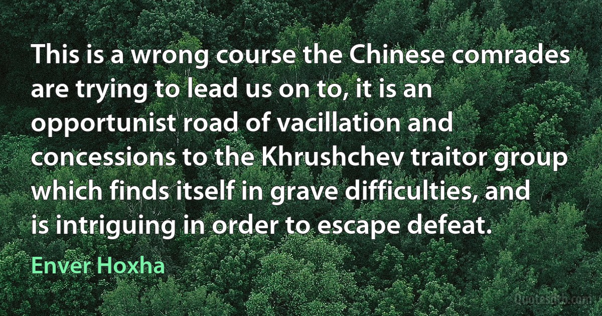 This is a wrong course the Chinese comrades are trying to lead us on to, it is an opportunist road of vacillation and concessions to the Khrushchev traitor group which finds itself in grave difficulties, and is intriguing in order to escape defeat. (Enver Hoxha)