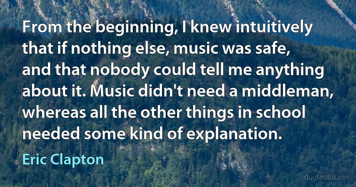 From the beginning, I knew intuitively that if nothing else, music was safe, and that nobody could tell me anything about it. Music didn't need a middleman, whereas all the other things in school needed some kind of explanation. (Eric Clapton)