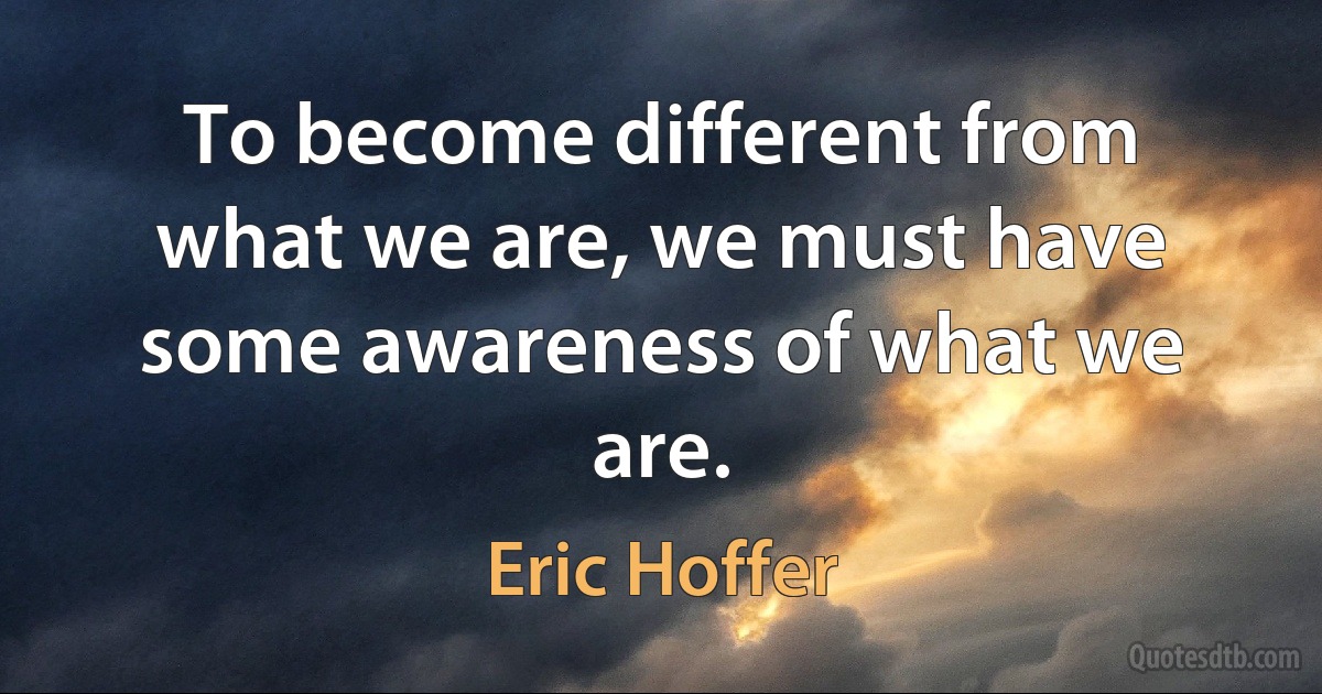 To become different from what we are, we must have some awareness of what we are. (Eric Hoffer)