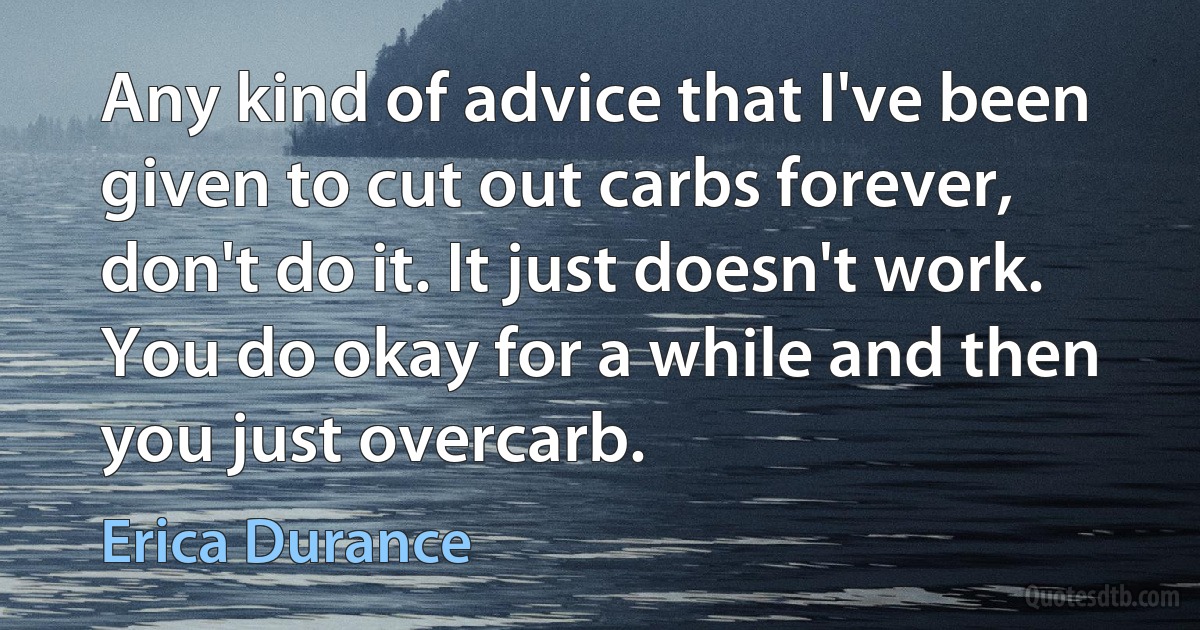 Any kind of advice that I've been given to cut out carbs forever, don't do it. It just doesn't work. You do okay for a while and then you just overcarb. (Erica Durance)