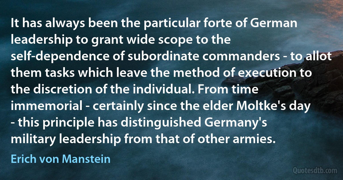 It has always been the particular forte of German leadership to grant wide scope to the self-dependence of subordinate commanders - to allot them tasks which leave the method of execution to the discretion of the individual. From time immemorial - certainly since the elder Moltke's day - this principle has distinguished Germany's military leadership from that of other armies. (Erich von Manstein)