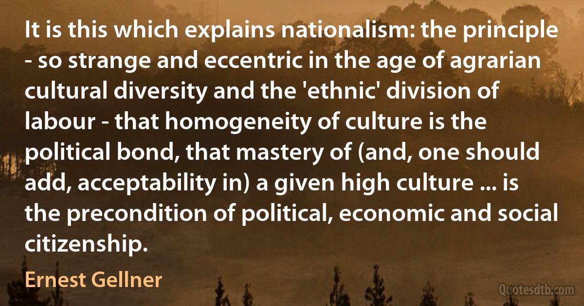 It is this which explains nationalism: the principle - so strange and eccentric in the age of agrarian cultural diversity and the 'ethnic' division of labour - that homogeneity of culture is the political bond, that mastery of (and, one should add, acceptability in) a given high culture ... is the precondition of political, economic and social citizenship. (Ernest Gellner)