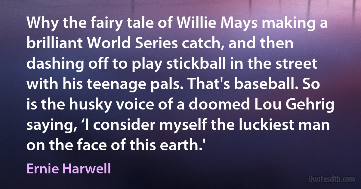 Why the fairy tale of Willie Mays making a brilliant World Series catch, and then dashing off to play stickball in the street with his teenage pals. That's baseball. So is the husky voice of a doomed Lou Gehrig saying, ‘I consider myself the luckiest man on the face of this earth.' (Ernie Harwell)