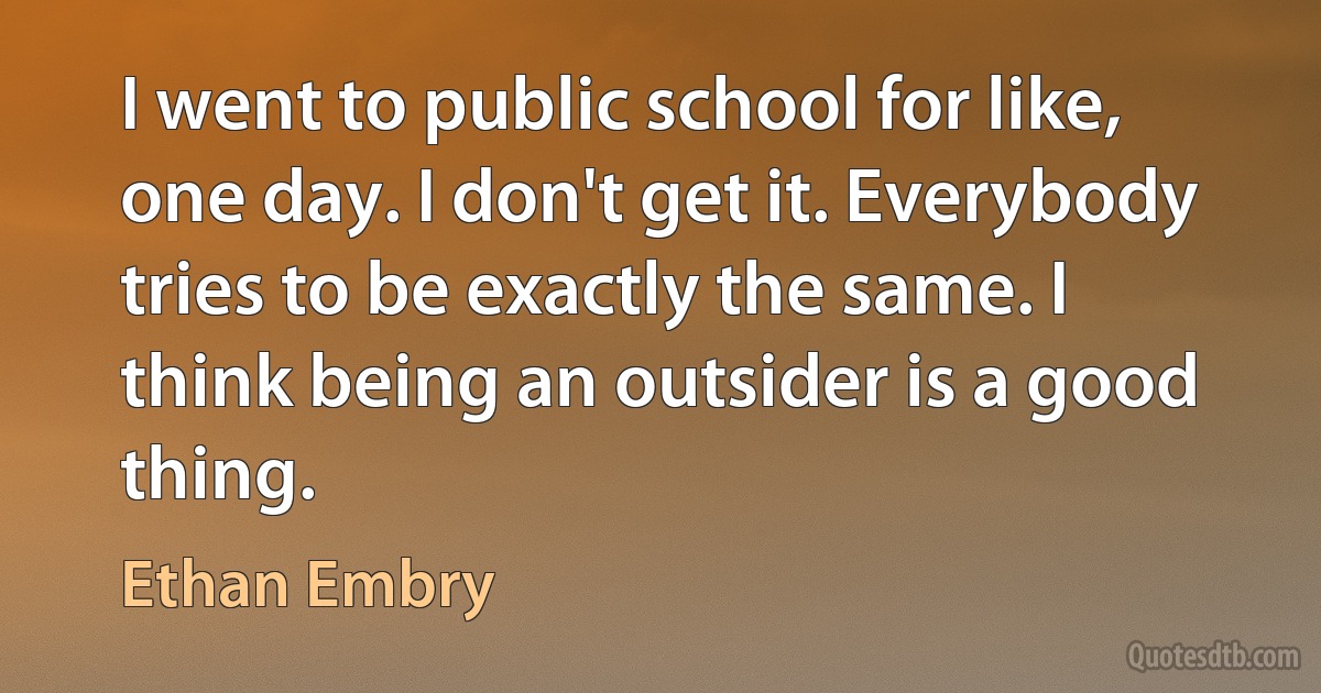 I went to public school for like, one day. I don't get it. Everybody tries to be exactly the same. I think being an outsider is a good thing. (Ethan Embry)