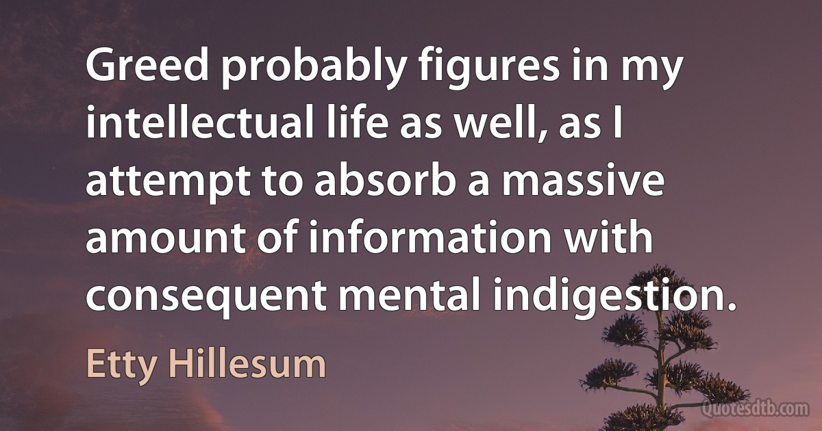 Greed probably figures in my intellectual life as well, as I attempt to absorb a massive amount of information with consequent mental indigestion. (Etty Hillesum)