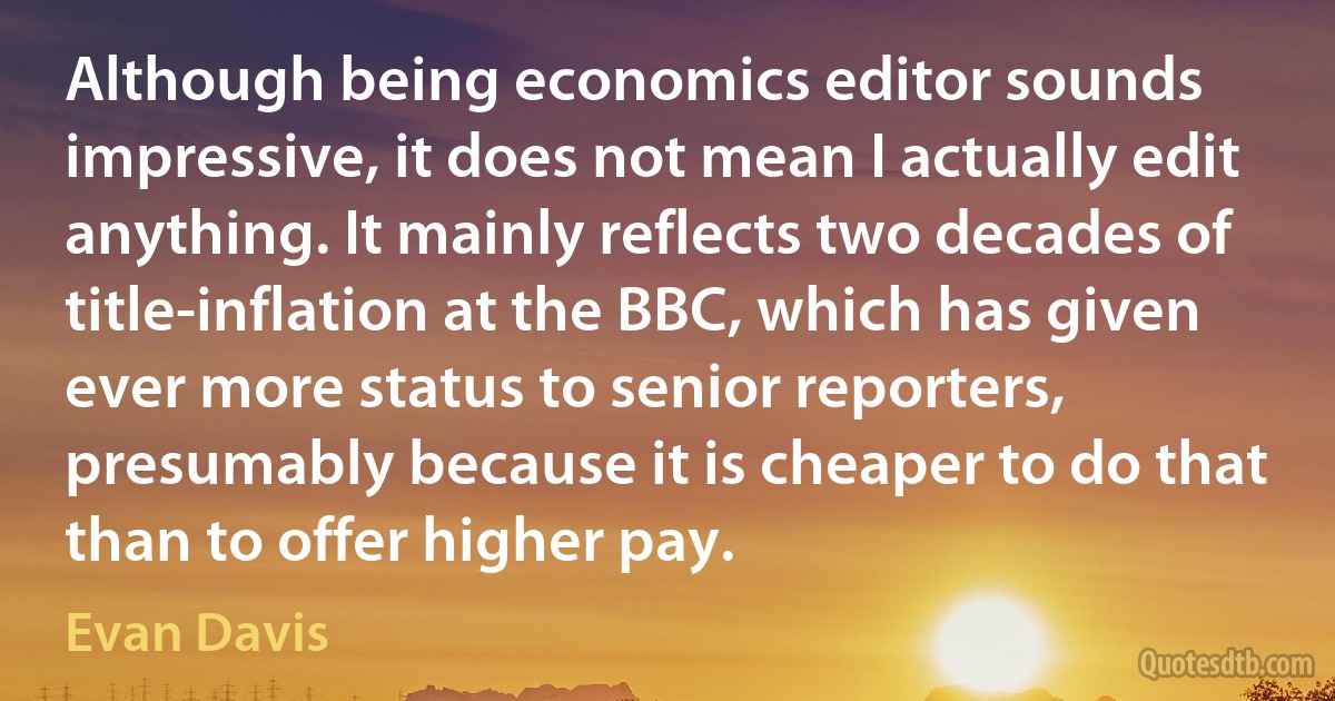 Although being economics editor sounds impressive, it does not mean I actually edit anything. It mainly reflects two decades of title-inflation at the BBC, which has given ever more status to senior reporters, presumably because it is cheaper to do that than to offer higher pay. (Evan Davis)