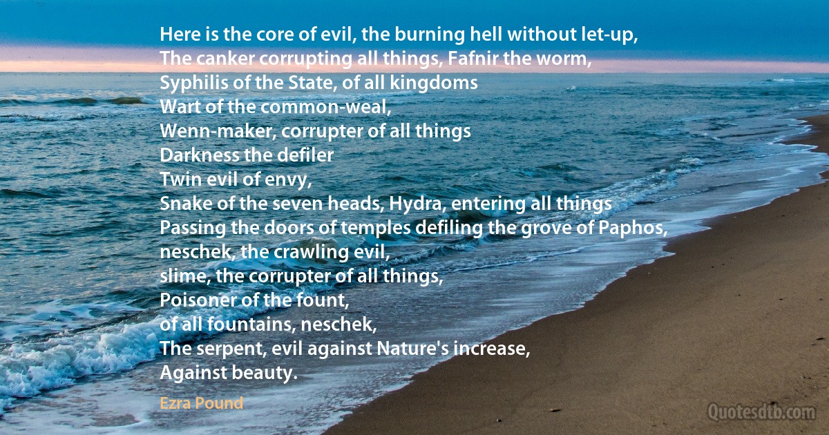 Here is the core of evil, the burning hell without let-up,
The canker corrupting all things, Fafnir the worm,
Syphilis of the State, of all kingdoms
Wart of the common-weal,
Wenn-maker, corrupter of all things
Darkness the defiler
Twin evil of envy,
Snake of the seven heads, Hydra, entering all things
Passing the doors of temples defiling the grove of Paphos,
neschek, the crawling evil,
slime, the corrupter of all things,
Poisoner of the fount,
of all fountains, neschek,
The serpent, evil against Nature's increase,
Against beauty. (Ezra Pound)