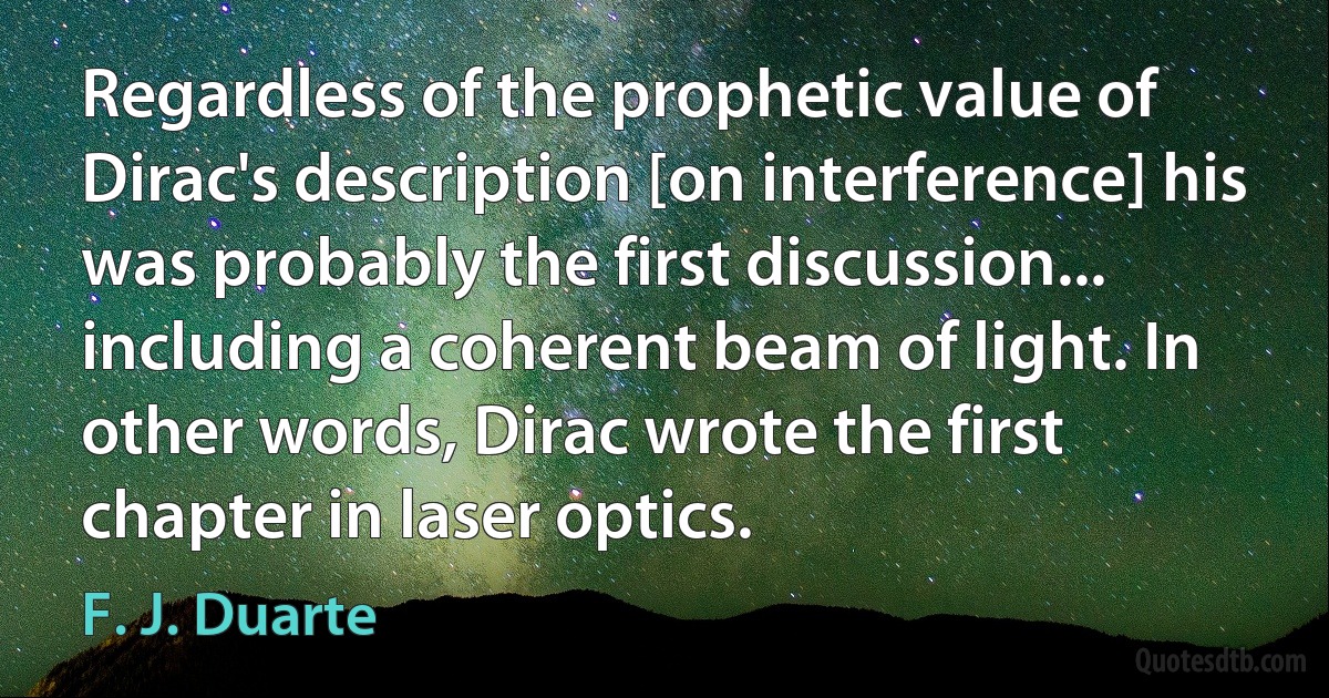 Regardless of the prophetic value of Dirac's description [on interference] his was probably the first discussion... including a coherent beam of light. In other words, Dirac wrote the first chapter in laser optics. (F. J. Duarte)