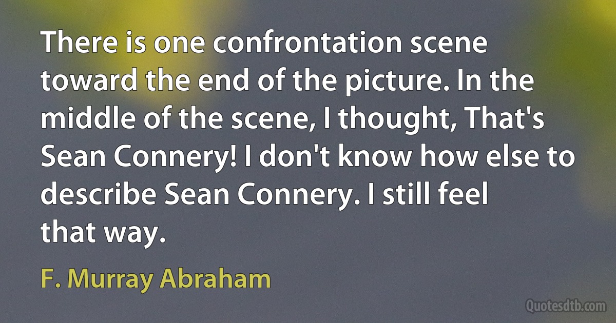 There is one confrontation scene toward the end of the picture. In the middle of the scene, I thought, That's Sean Connery! I don't know how else to describe Sean Connery. I still feel that way. (F. Murray Abraham)