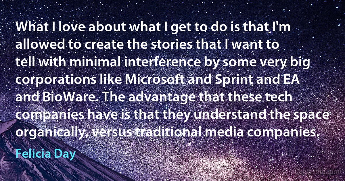 What I love about what I get to do is that I'm allowed to create the stories that I want to tell with minimal interference by some very big corporations like Microsoft and Sprint and EA and BioWare. The advantage that these tech companies have is that they understand the space organically, versus traditional media companies. (Felicia Day)