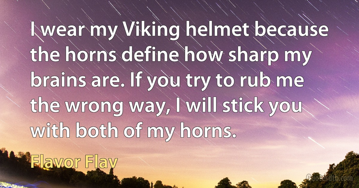 I wear my Viking helmet because the horns define how sharp my brains are. If you try to rub me the wrong way, I will stick you with both of my horns. (Flavor Flav)