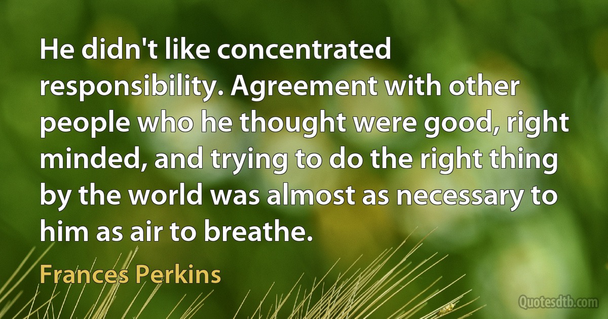 He didn't like concentrated responsibility. Agreement with other people who he thought were good, right minded, and trying to do the right thing by the world was almost as necessary to him as air to breathe. (Frances Perkins)