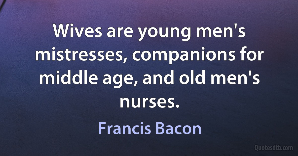 Wives are young men's mistresses, companions for middle age, and old men's nurses. (Francis Bacon)