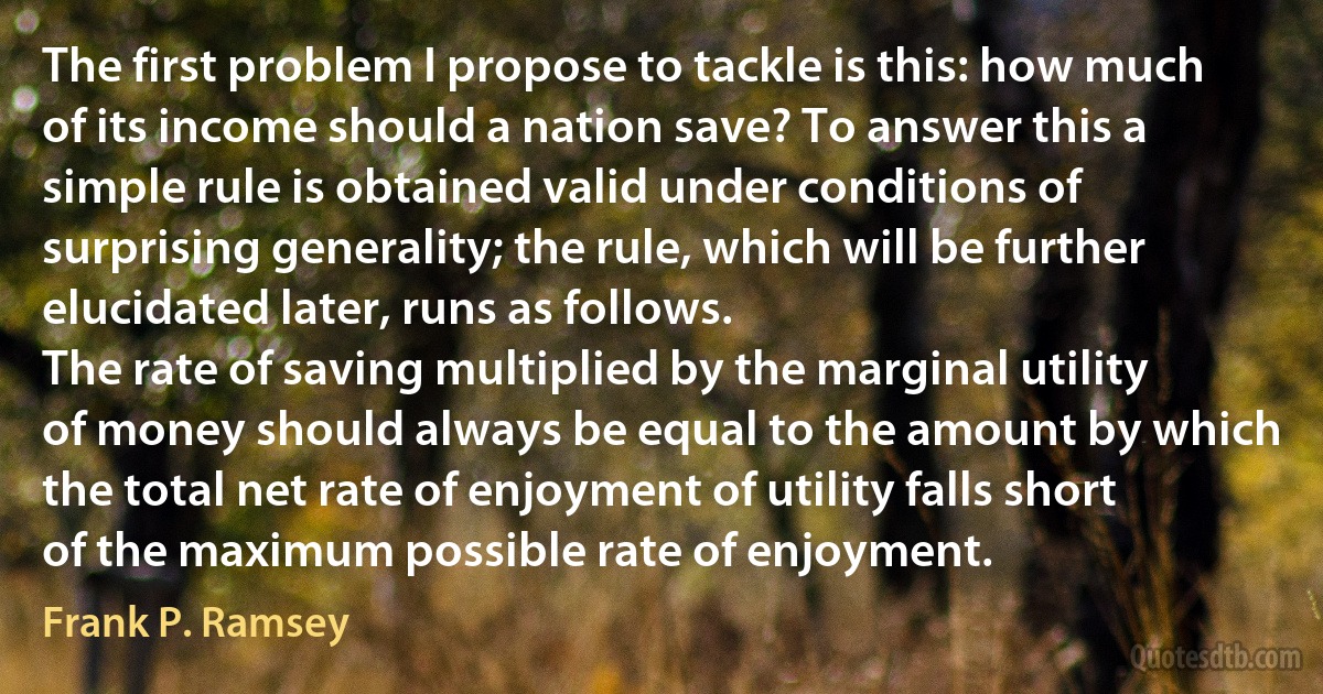 The first problem I propose to tackle is this: how much of its income should a nation save? To answer this a simple rule is obtained valid under conditions of surprising generality; the rule, which will be further elucidated later, runs as follows.
The rate of saving multiplied by the marginal utility of money should always be equal to the amount by which the total net rate of enjoyment of utility falls short of the maximum possible rate of enjoyment. (Frank P. Ramsey)