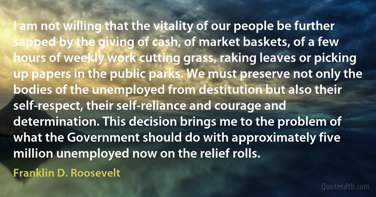 I am not willing that the vitality of our people be further sapped by the giving of cash, of market baskets, of a few hours of weekly work cutting grass, raking leaves or picking up papers in the public parks. We must preserve not only the bodies of the unemployed from destitution but also their self-respect, their self-reliance and courage and determination. This decision brings me to the problem of what the Government should do with approximately five million unemployed now on the relief rolls. (Franklin D. Roosevelt)