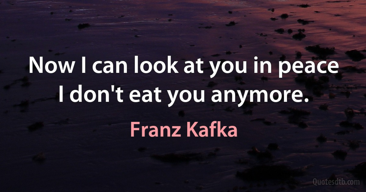 Now I can look at you in peace I don't eat you anymore. (Franz Kafka)