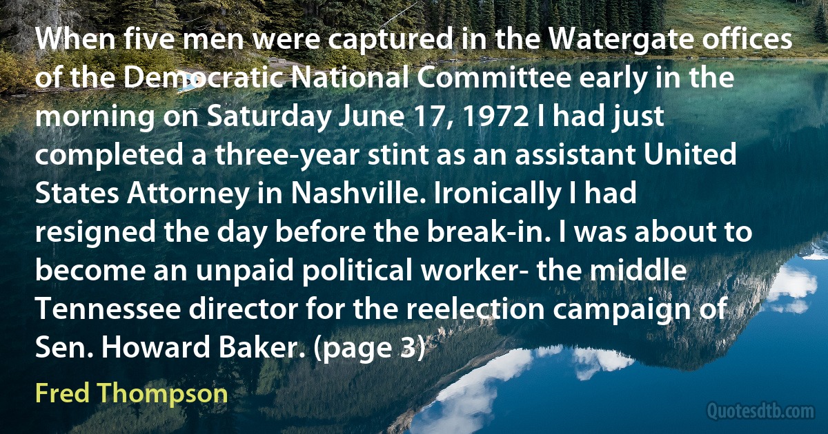 When five men were captured in the Watergate offices of the Democratic National Committee early in the morning on Saturday June 17, 1972 I had just completed a three-year stint as an assistant United States Attorney in Nashville. Ironically I had resigned the day before the break-in. I was about to become an unpaid political worker- the middle Tennessee director for the reelection campaign of Sen. Howard Baker. (page 3) (Fred Thompson)