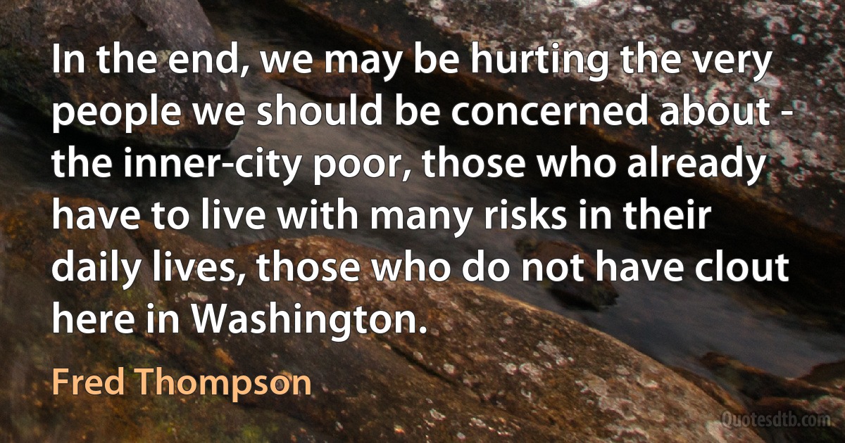 In the end, we may be hurting the very people we should be concerned about - the inner-city poor, those who already have to live with many risks in their daily lives, those who do not have clout here in Washington. (Fred Thompson)