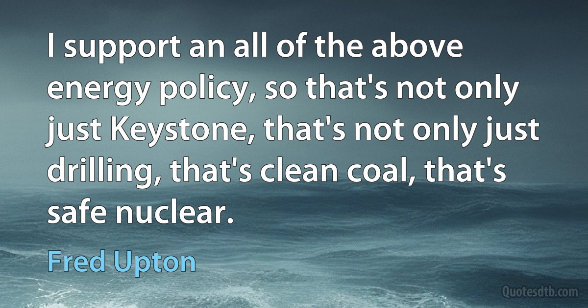 I support an all of the above energy policy, so that's not only just Keystone, that's not only just drilling, that's clean coal, that's safe nuclear. (Fred Upton)