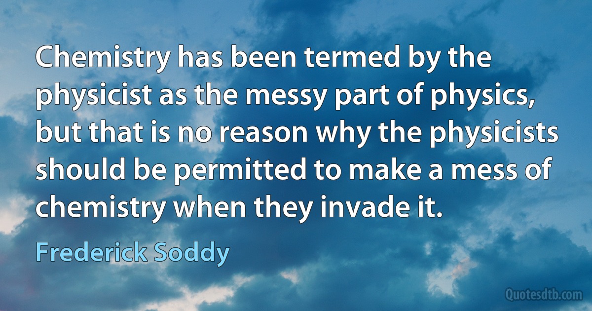 Chemistry has been termed by the physicist as the messy part of physics, but that is no reason why the physicists should be permitted to make a mess of chemistry when they invade it. (Frederick Soddy)