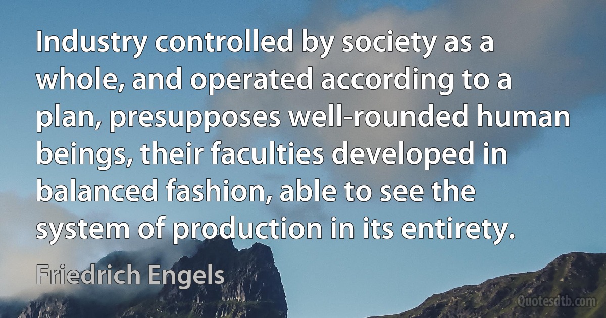 Industry controlled by society as a whole, and operated according to a plan, presupposes well-rounded human beings, their faculties developed in balanced fashion, able to see the system of production in its entirety. (Friedrich Engels)