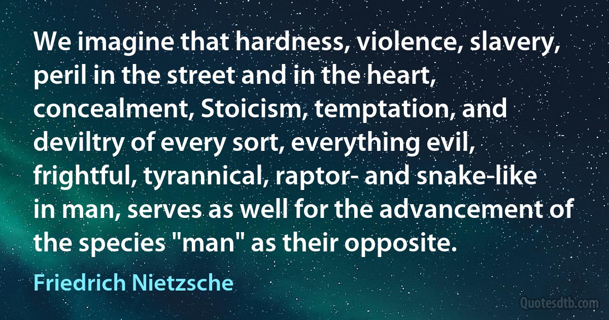 We imagine that hardness, violence, slavery, peril in the street and in the heart, concealment, Stoicism, temptation, and deviltry of every sort, everything evil, frightful, tyrannical, raptor- and snake-like in man, serves as well for the advancement of the species "man" as their opposite. (Friedrich Nietzsche)