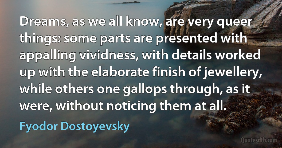 Dreams, as we all know, are very queer things: some parts are presented with appalling vividness, with details worked up with the elaborate finish of jewellery, while others one gallops through, as it were, without noticing them at all. (Fyodor Dostoyevsky)