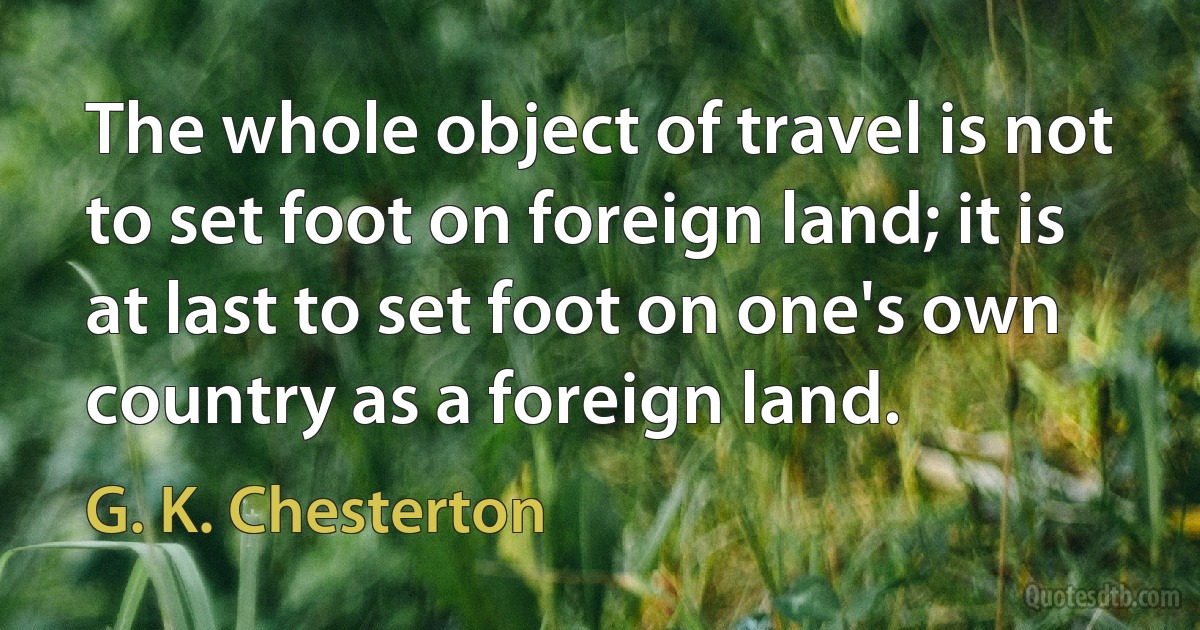 The whole object of travel is not to set foot on foreign land; it is at last to set foot on one's own country as a foreign land. (G. K. Chesterton)