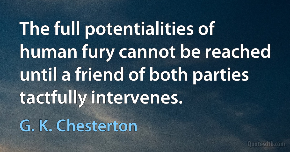 The full potentialities of human fury cannot be reached until a friend of both parties tactfully intervenes. (G. K. Chesterton)