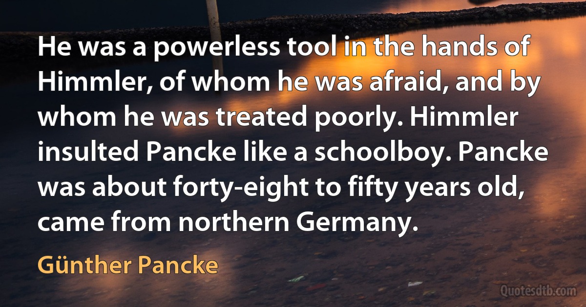 He was a powerless tool in the hands of Himmler, of whom he was afraid, and by whom he was treated poorly. Himmler insulted Pancke like a schoolboy. Pancke was about forty-eight to fifty years old, came from northern Germany. (Günther Pancke)