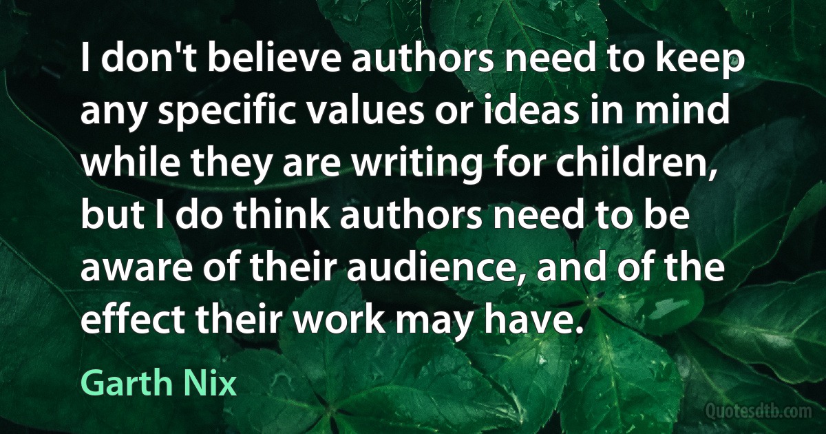 I don't believe authors need to keep any specific values or ideas in mind while they are writing for children, but I do think authors need to be aware of their audience, and of the effect their work may have. (Garth Nix)