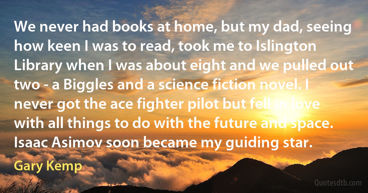 We never had books at home, but my dad, seeing how keen I was to read, took me to Islington Library when I was about eight and we pulled out two - a Biggles and a science fiction novel. I never got the ace fighter pilot but fell in love with all things to do with the future and space. Isaac Asimov soon became my guiding star. (Gary Kemp)