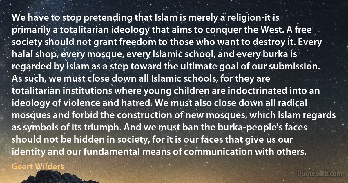 We have to stop pretending that Islam is merely a religion-it is primarily a totalitarian ideology that aims to conquer the West. A free society should not grant freedom to those who want to destroy it. Every halal shop, every mosque, every Islamic school, and every burka is regarded by Islam as a step toward the ultimate goal of our submission. As such, we must close down all Islamic schools, for they are totalitarian institutions where young children are indoctrinated into an ideology of violence and hatred. We must also close down all radical mosques and forbid the construction of new mosques, which Islam regards as symbols of its triumph. And we must ban the burka-people's faces should not be hidden in society, for it is our faces that give us our identity and our fundamental means of communication with others. (Geert Wilders)