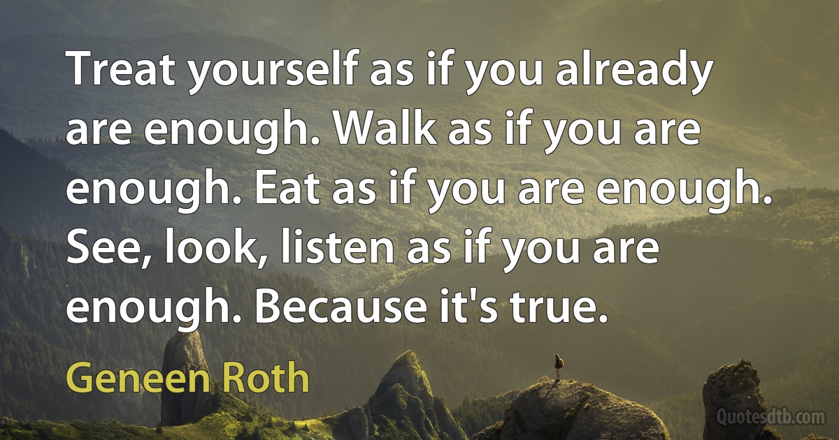 Treat yourself as if you already are enough. Walk as if you are enough. Eat as if you are enough. See, look, listen as if you are enough. Because it's true. (Geneen Roth)