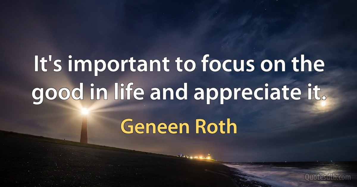 It's important to focus on the good in life and appreciate it. (Geneen Roth)