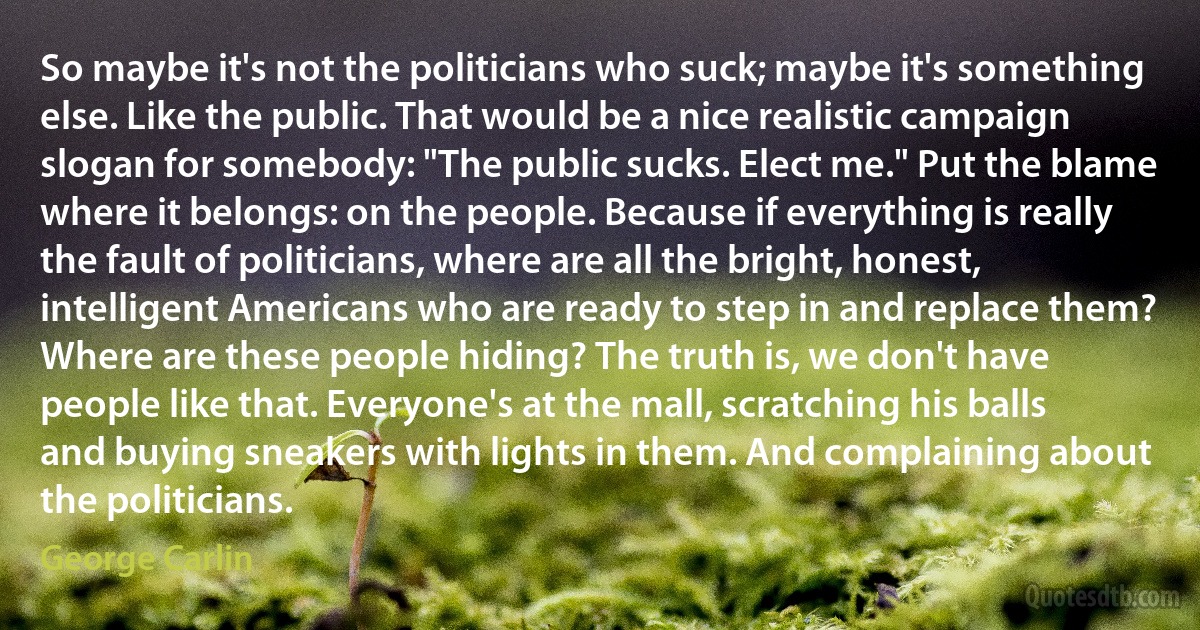 So maybe it's not the politicians who suck; maybe it's something else. Like the public. That would be a nice realistic campaign slogan for somebody: "The public sucks. Elect me." Put the blame where it belongs: on the people. Because if everything is really the fault of politicians, where are all the bright, honest, intelligent Americans who are ready to step in and replace them? Where are these people hiding? The truth is, we don't have people like that. Everyone's at the mall, scratching his balls and buying sneakers with lights in them. And complaining about the politicians. (George Carlin)