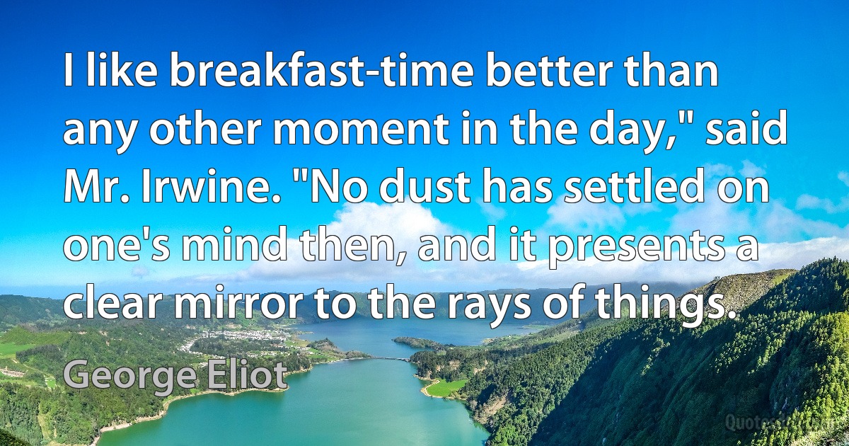 I like breakfast-time better than any other moment in the day," said Mr. Irwine. "No dust has settled on one's mind then, and it presents a clear mirror to the rays of things. (George Eliot)