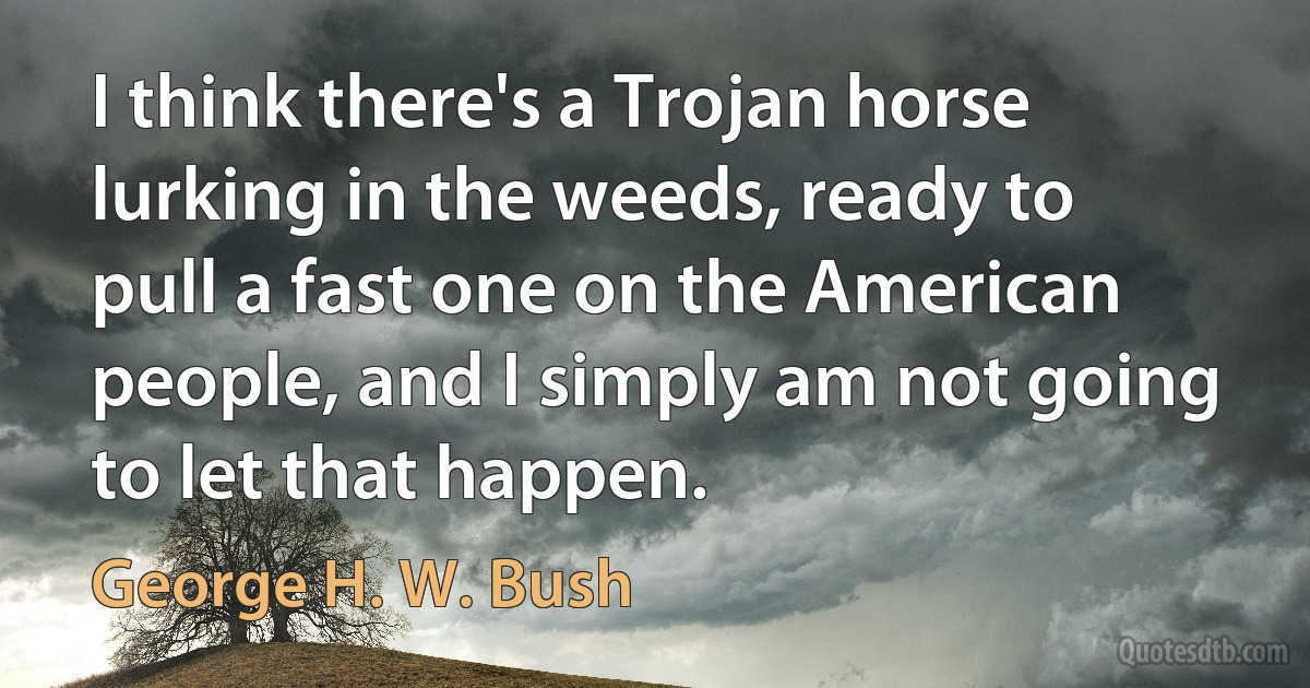 I think there's a Trojan horse lurking in the weeds, ready to pull a fast one on the American people, and I simply am not going to let that happen. (George H. W. Bush)