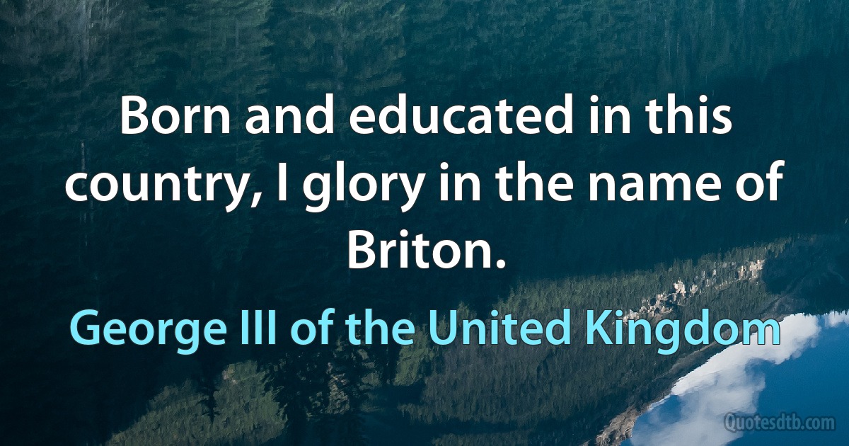 Born and educated in this country, I glory in the name of Briton. (George III of the United Kingdom)