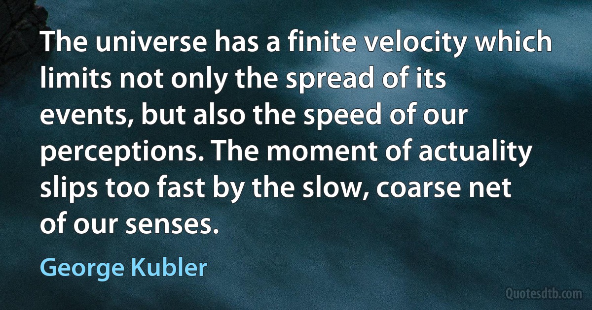 The universe has a finite velocity which limits not only the spread of its events, but also the speed of our perceptions. The moment of actuality slips too fast by the slow, coarse net of our senses. (George Kubler)